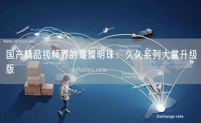 国产精品视频界的璀璨明珠：久久系列大赏升级版